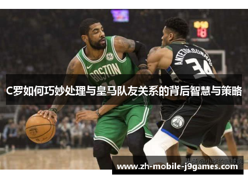C罗如何巧妙处理与皇马队友关系的背后智慧与策略