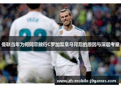 曼联当年为何同意放行C罗加盟皇马背后的原因与深层考量