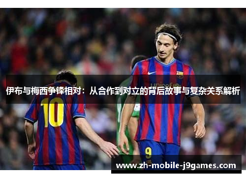 伊布与梅西争锋相对：从合作到对立的背后故事与复杂关系解析