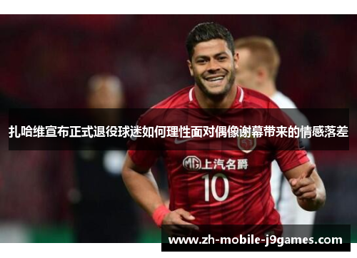 扎哈维宣布正式退役球迷如何理性面对偶像谢幕带来的情感落差