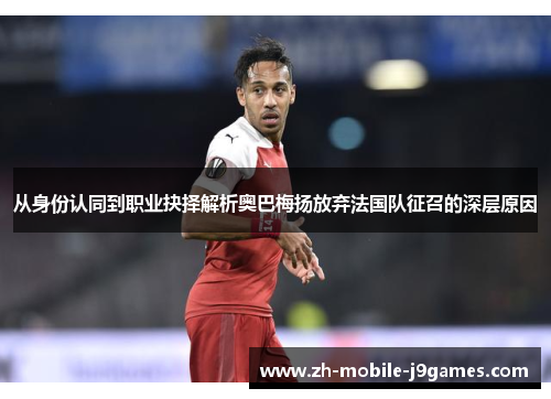 从身份认同到职业抉择解析奥巴梅扬放弃法国队征召的深层原因 从身份认同到职业抉择解析奥巴梅扬放弃法国队征召的深层原因