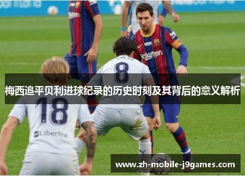 梅西追平贝利进球纪录的历史时刻及其背后的意义解析 梅西追平贝利进球纪录的历史时刻及其背后的意义解析