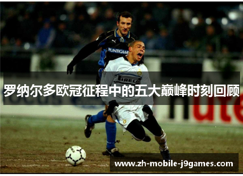 罗纳尔多欧冠征程中的五大巅峰时刻回顾 罗纳尔多欧冠征程中的五大巅峰时刻回顾