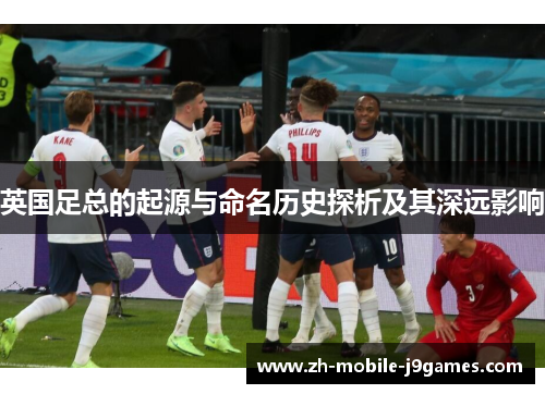 英国足总的起源与命名历史探析及其深远影响 英国足总的起源与命名历史探析及其深远影响