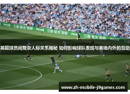 英超球员间复杂人际关系揭秘 如何影响球队表现与赛场内外的互动