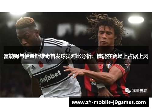 富勒姆与伊普斯维奇首发球员对比分析：谁能在赛场上占据上风