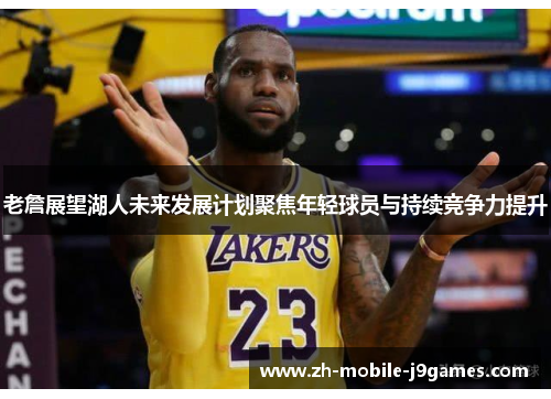 老詹展望湖人未来发展计划聚焦年轻球员与持续竞争力提升
