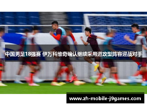 中国男足18强赛 伊万科维奇确认继续采用进攻型阵容迎战对手 中国男足18强赛 伊万科维奇确认继续采用进攻型阵容迎战对手